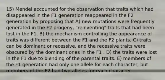 15) Mendel accounted for the observation that traits which had disappeared in the F1 generation reappeared in the F2 generation by proposing that A) new mutations were frequently generated in the F2 progeny, "reinventing" traits that had been lost in the F1. B) the mechanism controlling the appearance of traits was different between the F1 and the F2 plants. C) traits can be dominant or recessive, and the recessive traits were obscured by the dominant ones in the F1 . D) the traits were lost in the F1 due to blending of the parental traits. E) members of the F1 generation had only one allele for each character, but members of the F2 had two alleles for each character.