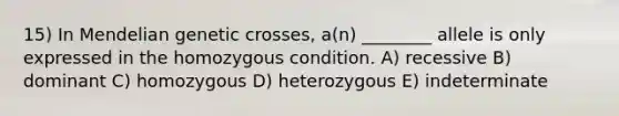 15) In Mendelian genetic crosses, a(n) ________ allele is only expressed in the homozygous condition. A) recessive B) dominant C) homozygous D) heterozygous E) indeterminate