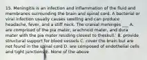 15. Meningitis is an infection and inflammation of the fluid and membranes surrounding the brain and spinal cord. A bacterial or viral infection usually causes swelling and can produce headache, fever, and a stiff neck. The cranial meninges ___ A. are comprised of the pia mater, arachnoid mater, and dura mater with the pia mater residing closest to theskull.' B. provide structural support for blood vessels C. cover the brain but are not found in the spinal cord D. are composed of endothelial cells and tight junctions E. None of the above