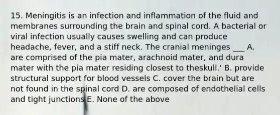 15. Meningitis is an infection and inflammation of the fluid and membranes surrounding <a href='https://www.questionai.com/knowledge/kLMtJeqKp6-the-brain' class='anchor-knowledge'>the brain</a> and spinal cord. A bacterial or viral infection usually causes swelling and can produce headache, fever, and a stiff neck. The cranial meninges ___ A. are comprised of the pia mater, arachnoid mater, and dura mater with the pia mater residing closest to theskull.' B. provide structural support for blood vessels C. cover the brain but are not found in <a href='https://www.questionai.com/knowledge/kkAfzcJHuZ-the-spinal-cord' class='anchor-knowledge'>the spinal cord</a> D. are composed of endothelial cells and tight junctions E. None of the above