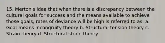 15. Merton's idea that when there is a discrepancy between the cultural goals for success and the means available to achieve those goals, rates of deviance will be high is referred to as: a. Goal-means incongruity theory b. Structural tension theory c. Strain theory d. Structural strain theory