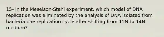 15- In the Meselson-Stahl experiment, which model of DNA replication was eliminated by the analysis of DNA isolated from bacteria one replication cycle after shifting from 15N to 14N medium?