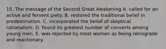 15. The message of the Second Great Awakening A. called for an active and fervent piety. B. restored the traditional belief in predestination. C. incorporated the belief of skeptical rationalism. D. found its greatest number of converts among young men. E. was rejected by most women as being retrograde and reactionary.