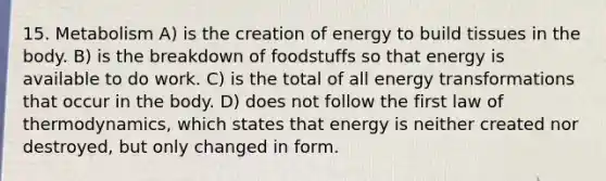 15. Metabolism A) is the creation of energy to build tissues in the body. B) is the breakdown of foodstuffs so that energy is available to do work. C) is the total of all energy transformations that occur in the body. D) does not follow the first law of thermodynamics, which states that energy is neither created nor destroyed, but only changed in form.