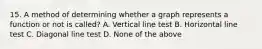 15. A method of determining whether a graph represents a function or not is called? A. Vertical line test B. Horizontal line test C. Diagonal line test D. None of the above