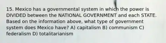 15. Mexico has a governmental system in which the power is DIVIDED between the NATIONAL GOVERNMENT and each STATE. Based on the information above, what type of government system does Mexico have? A) capitalism B) communism C) federalism D) totalitarianism