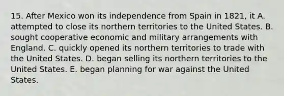 15. After Mexico won its independence from Spain in 1821, it A. attempted to close its northern territories to the United States. B. sought cooperative economic and military arrangements with England. C. quickly opened its northern territories to trade with the United States. D. began selling its northern territories to the United States. E. began planning for war against the United States.