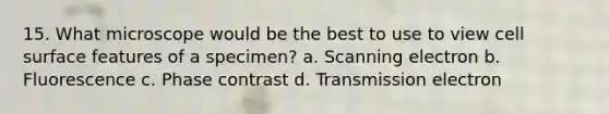 15. What microscope would be the best to use to view cell surface features of a specimen? a. Scanning electron b. Fluorescence c. Phase contrast d. Transmission electron