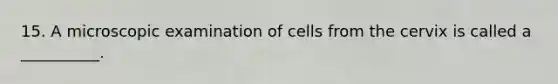 15. A microscopic examination of cells from the cervix is called a __________.