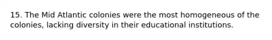 15. The Mid Atlantic colonies were the most homogeneous of the colonies, lacking diversity in their educational institutions.