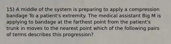 15) A middle of the system is preparing to apply a compression bandage To a patient's extremity. The medical assistant Big M is applying to bandage at the farthest point from the patient's trunk in moves to the nearest point which of the following pairs of terms describes this progression?