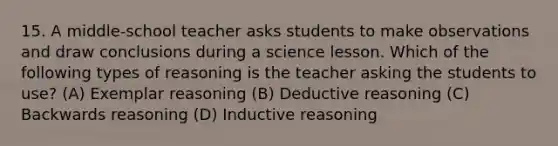 15. A middle-school teacher asks students to make observations and draw conclusions during a science lesson. Which of the following types of reasoning is the teacher asking the students to use? (A) Exemplar reasoning (B) Deductive reasoning (C) Backwards reasoning (D) Inductive reasoning