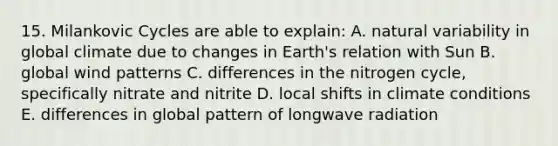 15. Milankovic Cycles are able to explain: A. natural variability in global climate due to changes in Earth's relation with Sun B. global wind patterns C. differences in the nitrogen cycle, specifically nitrate and nitrite D. local shifts in climate conditions E. differences in global pattern of longwave radiation