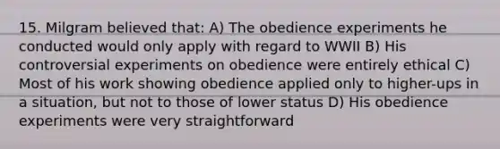 15. Milgram believed that: A) The obedience experiments he conducted would only apply with regard to WWII B) His controversial experiments on obedience were entirely ethical C) Most of his work showing obedience applied only to higher-ups in a situation, but not to those of lower status D) His obedience experiments were very straightforward