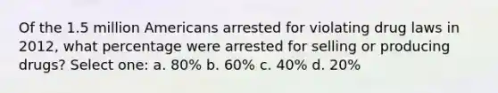 Of the 1.5 million Americans arrested for violating drug laws in 2012, what percentage were arrested for selling or producing drugs? Select one: a. 80% b. 60% c. 40% d. 20%