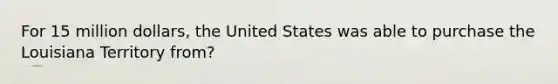 For 15 million dollars, the United States was able to purchase the Louisiana Territory from?