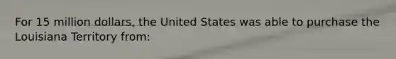 For 15 million dollars, the United States was able to purchase the Louisiana Territory from: