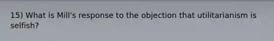 15) What is Mill's response to the objection that utilitarianism is selfish?