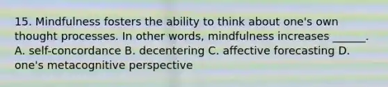 15. Mindfulness fosters the ability to think about one's own thought processes. In other words, mindfulness increases ______. A. self-concordance B. decentering C. affective forecasting D. one's metacognitive perspective