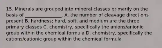 15. Minerals are grouped into mineral classes primarily on the basis of ________________. A. the number of cleavage directions present B. hardness; hard, soft, and medium are the three primary classes C. chemistry, specifically the anions/anionic group within the chemical formula D. chemistry, specifically the cations/cationic group within the chemical formula