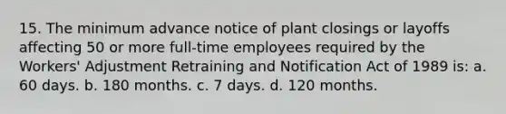 15. The minimum advance notice of plant closings or layoffs affecting 50 or more full-time employees required by the Workers' Adjustment Retraining and Notification Act of 1989 is: a. 60 days. b. 180 months. c. 7 days. d. 120 months.