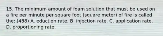 15. The minimum amount of foam solution that must be used on a fire per minute per square foot (square meter) of fire is called the: (488) A. eduction rate. B. injection rate. C. application rate. D. proportioning rate.