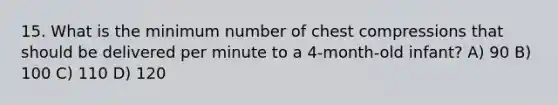 15. What is the minimum number of chest compressions that should be delivered per minute to a 4-month-old infant? A) 90 B) 100 C) 110 D) 120