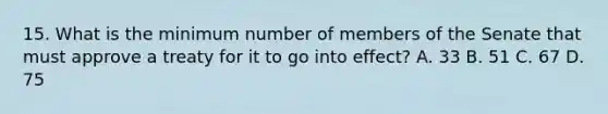 15. What is the minimum number of members of the Senate that must approve a treaty for it to go into effect? A. 33 B. 51 C. 67 D. 75
