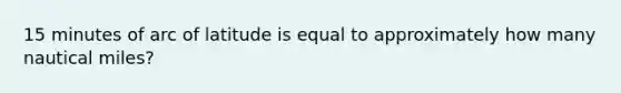 15 minutes of arc of latitude is equal to approximately how many nautical miles?