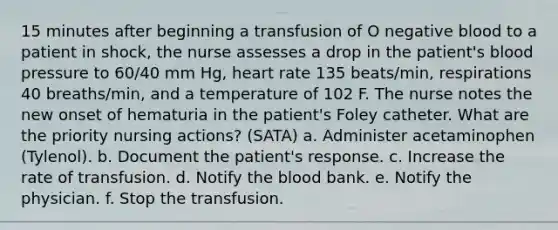 15 minutes after beginning a transfusion of O negative blood to a patient in shock, the nurse assesses a drop in the patient's blood pressure to 60/40 mm Hg, heart rate 135 beats/min, respirations 40 breaths/min, and a temperature of 102 F. The nurse notes the new onset of hematuria in the patient's Foley catheter. What are the priority nursing actions? (SATA) a. Administer acetaminophen (Tylenol). b. Document the patient's response. c. Increase the rate of transfusion. d. Notify the blood bank. e. Notify the physician. f. Stop the transfusion.