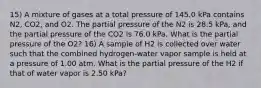 15) A mixture of gases at a total pressure of 145.0 kPa contains N2, CO2, and O2. The partial pressure of the N2 is 28.5 kPa, and the partial pressure of the CO2 is 76.0 kPa. What is the partial pressure of the O2? 16) A sample of H2 is collected over water such that the combined hydrogen-water vapor sample is held at a pressure of 1.00 atm. What is the partial pressure of the H2 if that of water vapor is 2.50 kPa?