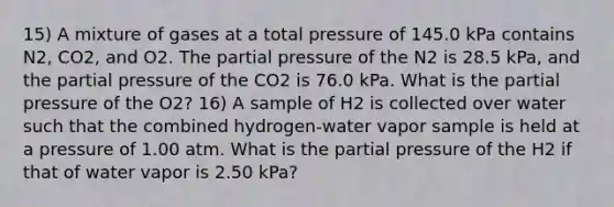 15) A mixture of gases at a total pressure of 145.0 kPa contains N2, CO2, and O2. The partial pressure of the N2 is 28.5 kPa, and the partial pressure of the CO2 is 76.0 kPa. What is the partial pressure of the O2? 16) A sample of H2 is collected over water such that the combined hydrogen-water vapor sample is held at a pressure of 1.00 atm. What is the partial pressure of the H2 if that of water vapor is 2.50 kPa?