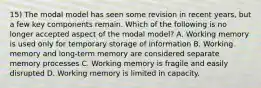 15) The modal model has seen some revision in recent years, but a few key components remain. Which of the following is no longer accepted aspect of the modal model? A. Working memory is used only for temporary storage of information B. Working memory and long-term memory are considered separate memory processes C. Working memory is fragile and easily disrupted D. Working memory is limited in capacity.