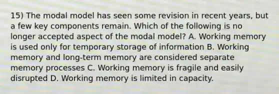 15) The modal model has seen some revision in recent years, but a few key components remain. Which of the following is no longer accepted aspect of the modal model? A. Working memory is used only for temporary storage of information B. Working memory and long-term memory are considered separate memory processes C. Working memory is fragile and easily disrupted D. Working memory is limited in capacity.