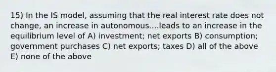 15) In the IS model, assuming that the real interest rate does not change, an increase in autonomous....leads to an increase in the equilibrium level of A) investment; net exports B) consumption; government purchases C) net exports; taxes D) all of the above E) none of the above