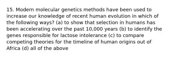 15. Modern molecular genetics methods have been used to increase our knowledge of recent human evolution in which of the following ways? (a) to show that selection in humans has been accelerating over the past 10,000 years (b) to identify the genes responsible for lactose intolerance (c) to compare competing theories for the timeline of human origins out of Africa (d) all of the above