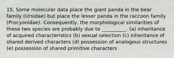 15. Some molecular data place the giant panda in the bear family (Ursidae) but place the lesser panda in the raccoon family (Procyonidae). Consequently, the morphological similarities of these two species are probably due to __________. (a) inheritance of acquired characteristics (b) sexual selection (c) inheritance of shared derived characters (d) possession of analogous structures (e) possession of shared primitive characters