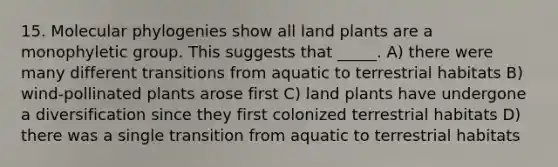 15. Molecular phylogenies show all land plants are a monophyletic group. This suggests that _____. A) there were many different transitions from aquatic to terrestrial habitats B) wind-pollinated plants arose first C) land plants have undergone a diversification since they first colonized terrestrial habitats D) there was a single transition from aquatic to terrestrial habitats