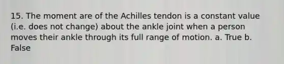 15. The moment are of the Achilles tendon is a constant value (i.e. does not change) about the ankle joint when a person moves their ankle through its full range of motion. a. True b. False