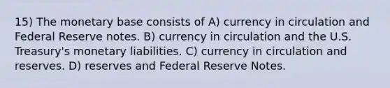 15) The monetary base consists of A) currency in circulation and Federal Reserve notes. B) currency in circulation and the U.S. Treasury's monetary liabilities. C) currency in circulation and reserves. D) reserves and Federal Reserve Notes.