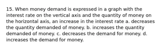 15. When money demand is expressed in a graph with the interest rate on the vertical axis and the quantity of money on the horizontal axis, an increase in the interest rate a. decreases the quantity demanded of money. b. increases the quantity demanded of money. c. decreases the demand for money. d. increases the demand for money.