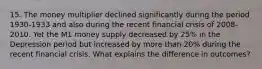 15. The money multiplier declined significantly during the period 1930-1933 and also during the recent financial crisis of 2008-2010. Yet the M1 money supply decreased by 25% in the Depression period but increased by more than 20% during the recent financial crisis. What explains the difference in outcomes?