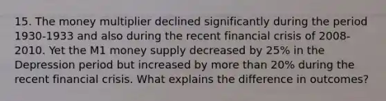 15. The money multiplier declined significantly during the period 1930-1933 and also during the recent financial crisis of 2008-2010. Yet the M1 money supply decreased by 25% in the Depression period but increased by more than 20% during the recent financial crisis. What explains the difference in outcomes?