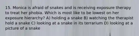 15. Monica is afraid of snakes and is receiving exposure therapy to treat her phobia. Which is most like to be lowest on her exposure hierarchy? A) holding a snake B) watching the therapist hold a snake C) looking at a snake in its terrarium D) looking at a picture of a snake