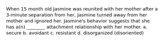 When 15 month old Jasmine was reunited with her mother after a 3-minute separation from her, Jasmine turned away from her mother and ignored her. Jasmine's behavior suggests that she has a(n) ________ attachment relationship with her mother. a. secure b. avoidant c. resistant d. disorganized (disoriented)