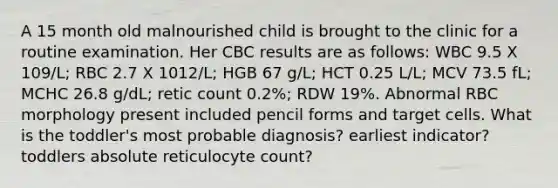 A 15 month old malnourished child is brought to the clinic for a routine examination. Her CBC results are as follows: WBC 9.5 X 109/L; RBC 2.7 X 1012/L; HGB 67 g/L; HCT 0.25 L/L; MCV 73.5 fL; MCHC 26.8 g/dL; retic count 0.2%; RDW 19%. Abnormal RBC morphology present included pencil forms and target cells. What is the toddler's most probable diagnosis? earliest indicator? toddlers absolute reticulocyte count?