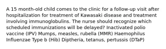 A 15 month-old child comes to the clinic for a follow-up visit after hospitalization for treatment of Kawasaki disease and treatment involving immunoglobulins. The nurse should recognize which scheduled immunizations will be delayed? Inactivated polio vaccine (IPV) Mumps, measles, rubella (MMR) Haemophilus Influenzae Type b (Hib) Diptheria, tetanus, pertussis (DTaP)