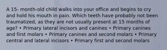 A 15- month-old child walks into your office and begins to cry and hold his mouth in pain. Which teeth have probably not been traumatized, as they are not usually present at 15 months of age? • Primary lateral incisors and canines • Primary canines and first molars • Primary canines and second molars • Primary central and lateral incisors • Primary first and second molars