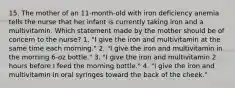 15. The mother of an 11-month-old with iron deficiency anemia tells the nurse that her infant is currently taking iron and a multivitamin. Which statement made by the mother should be of concern to the nurse? 1. "I give the iron and multivitamin at the same time each morning." 2. "I give the iron and multivitamin in the morning 6-oz bottle." 3. "I give the iron and multivitamin 2 hours before I feed the morning bottle." 4. "I give the iron and multivitamin in oral syringes toward the back of the cheek."