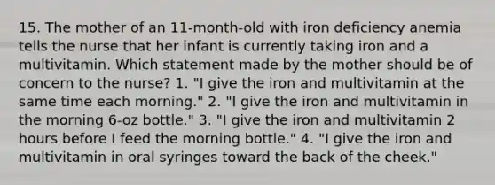 15. The mother of an 11-month-old with iron deficiency anemia tells the nurse that her infant is currently taking iron and a multivitamin. Which statement made by the mother should be of concern to the nurse? 1. "I give the iron and multivitamin at the same time each morning." 2. "I give the iron and multivitamin in the morning 6-oz bottle." 3. "I give the iron and multivitamin 2 hours before I feed the morning bottle." 4. "I give the iron and multivitamin in oral syringes toward the back of the cheek."